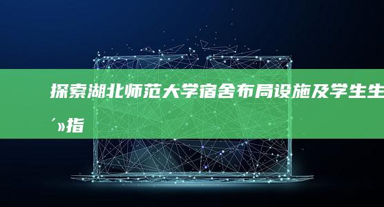 探索湖北师范大学宿舍：布局、设施及学生生活指南